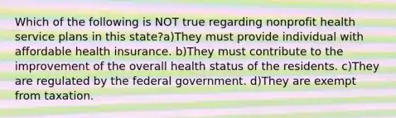 Which of the following is NOT true regarding nonprofit health service plans in this state?a)They must provide individual with affordable health insurance. b)They must contribute to the improvement of the overall health status of the residents. c)They are regulated by the federal government. d)They are exempt from taxation.