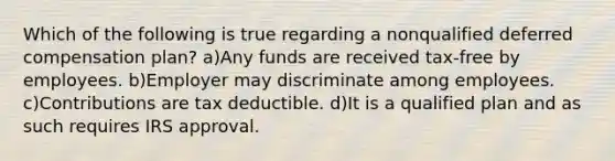 Which of the following is true regarding a nonqualified deferred compensation plan? a)Any funds are received tax-free by employees. b)Employer may discriminate among employees. c)Contributions are tax deductible. d)It is a qualified plan and as such requires IRS approval.