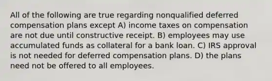 All of the following are true regarding nonqualified deferred compensation plans except A) income taxes on compensation are not due until constructive receipt. B) employees may use accumulated funds as collateral for a bank loan. C) IRS approval is not needed for deferred compensation plans. D) the plans need not be offered to all employees.