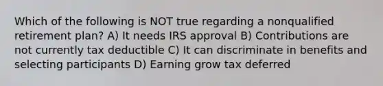 Which of the following is NOT true regarding a nonqualified retirement plan? A) It needs IRS approval B) Contributions are not currently tax deductible C) It can discriminate in benefits and selecting participants D) Earning grow tax deferred