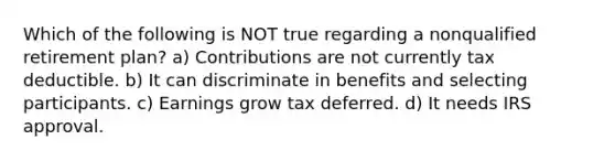 Which of the following is NOT true regarding a nonqualified retirement plan? a) Contributions are not currently tax deductible. b) It can discriminate in benefits and selecting participants. c) Earnings grow tax deferred. d) It needs IRS approval.