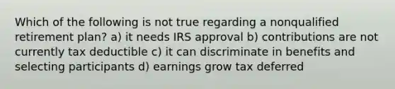 Which of the following is not true regarding a nonqualified retirement plan? a) it needs IRS approval b) contributions are not currently tax deductible c) it can discriminate in benefits and selecting participants d) earnings grow tax deferred