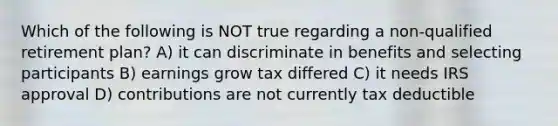 Which of the following is NOT true regarding a non-qualified retirement plan? A) it can discriminate in benefits and selecting participants B) earnings grow tax differed C) it needs IRS approval D) contributions are not currently tax deductible