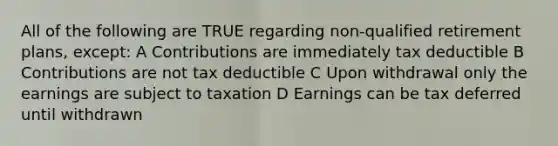 All of the following are TRUE regarding non-qualified retirement plans, except: A Contributions are immediately tax deductible B Contributions are not tax deductible C Upon withdrawal only the earnings are subject to taxation D Earnings can be tax deferred until withdrawn