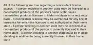 All of the following are true regarding a nonresident license, except: - A person residing in another state may be licensed as a nonresident producer if the person's home state issues nonresident producer licenses to Idaho residents on a reciprocal basis - A nonresident licensee may be authorized for any line of insurance for which the licensee is not authorized in their home state - A person residing in another state may be licensed as a nonresident producer if the person is currently licensed in their home state - A person residing in another state must be in good standing in addition to being currently licensed in their home state