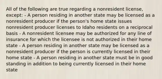 All of the following are true regarding a nonresident license, except: - A person residing in another state may be licensed as a nonresident producer if the person's home state issues nonresident producer licenses to Idaho residents on a reciprocal basis - A nonresident licensee may be authorized for any line of insurance for which the licensee is not authorized in their home state - A person residing in another state may be licensed as a nonresident producer if the person is currently licensed in their home state - A person residing in another state must be in good standing in addition to being currently licensed in their home state