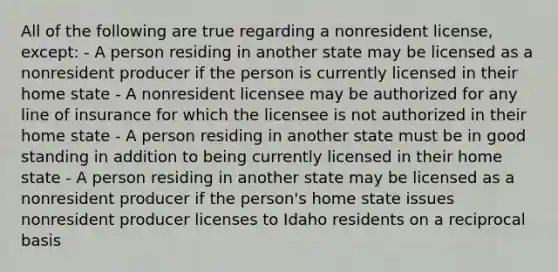 All of the following are true regarding a nonresident license, except: - A person residing in another state may be licensed as a nonresident producer if the person is currently licensed in their home state - A nonresident licensee may be authorized for any line of insurance for which the licensee is not authorized in their home state - A person residing in another state must be in good standing in addition to being currently licensed in their home state - A person residing in another state may be licensed as a nonresident producer if the person's home state issues nonresident producer licenses to Idaho residents on a reciprocal basis