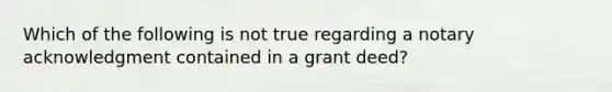 Which of the following is not true regarding a notary acknowledgment contained in a grant deed?