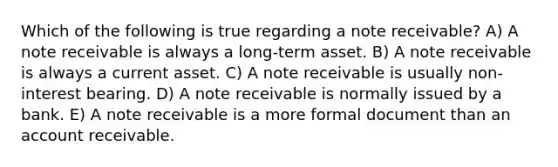 Which of the following is true regarding a note receivable? A) A note receivable is always a long-term asset. B) A note receivable is always a current asset. C) A note receivable is usually non-interest bearing. D) A note receivable is normally issued by a bank. E) A note receivable is a more formal document than an account receivable.