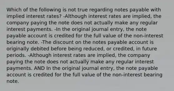 Which of the following is not true regarding notes payable with implied interest rates? -Although interest rates are implied, the company paying the note does not actually make any regular interest payments. -In the original journal entry, the note payable account is credited for the full value of the non-interest bearing note. -The discount on the notes payable account is originally debited before being reduced, or credited, in future periods. -Although interest rates are implied, the company paying the note does not actually make any regular interest payments. AND In the original journal entry, the note payable account is credited for the full value of the non-interest bearing note.