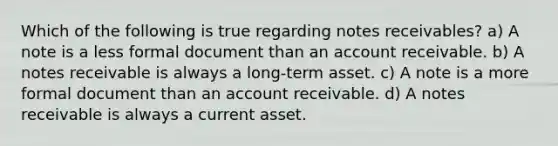 Which of the following is true regarding <a href='https://www.questionai.com/knowledge/kNWH1Okbso-notes-receivable' class='anchor-knowledge'>notes receivable</a>s? a) A note is a less formal document than an account receivable. b) A notes receivable is always a long-term asset. c) A note is a more formal document than an account receivable. d) A notes receivable is always a current asset.