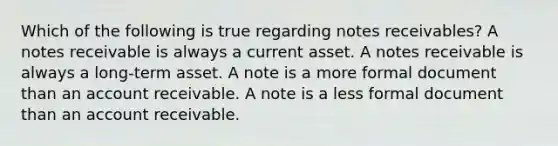 Which of the following is true regarding notes receivables? A notes receivable is always a current asset. A notes receivable is always a long-term asset. A note is a more formal document than an account receivable. A note is a less formal document than an account receivable.