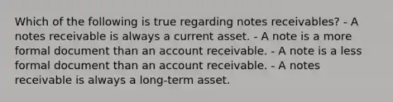 Which of the following is true regarding <a href='https://www.questionai.com/knowledge/kNWH1Okbso-notes-receivable' class='anchor-knowledge'>notes receivable</a>s? - A notes receivable is always a current asset. - A note is a more formal document than an account receivable. - A note is a less formal document than an account receivable. - A notes receivable is always a long-term asset.