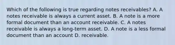 Which of the following is true regarding notes receivables? A. A notes receivable is always a current asset. B. A note is a more formal document than an account receivable. C. A notes receivable is always a long-term asset. D. A note is a less formal document than an account D. receivable.