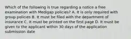 Which of the following is true regarding a notice a free examination with Medigap policies? A. It is only required with group policies B. It must be filed with the department of insurance C. It must be printed on the first page D. It must be given to the applicant within 30 days of the application submission date