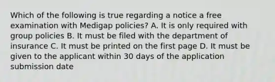 Which of the following is true regarding a notice a free examination with Medigap policies? A. It is only required with group policies B. It must be filed with the department of insurance C. It must be printed on the first page D. It must be given to the applicant within 30 days of the application submission date