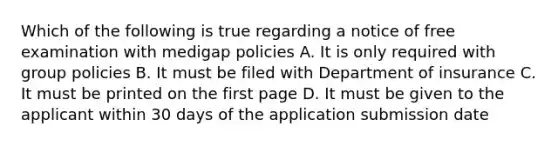 Which of the following is true regarding a notice of free examination with medigap policies A. It is only required with group policies B. It must be filed with Department of insurance C. It must be printed on the first page D. It must be given to the applicant within 30 days of the application submission date