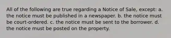 All of the following are true regarding a Notice of Sale, except: a. the notice must be published in a newspaper. b. the notice must be court-ordered. c. the notice must be sent to the borrower. d. the notice must be posted on the property.