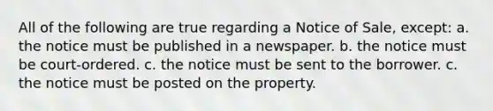 All of the following are true regarding a Notice of Sale, except: a. the notice must be published in a newspaper. b. the notice must be court-ordered. c. the notice must be sent to the borrower. c. the notice must be posted on the property.