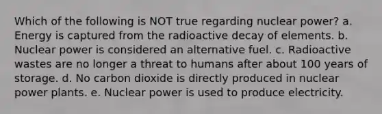 Which of the following is NOT true regarding nuclear power? a. Energy is captured from the radioactive decay of elements. b. Nuclear power is considered an alternative fuel. c. Radioactive wastes are no longer a threat to humans after about 100 years of storage. d. No carbon dioxide is directly produced in nuclear power plants. e. Nuclear power is used to produce electricity.