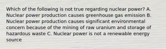 Which of the following is not true regarding nuclear power? A. Nuclear power production causes greenhouse gas emission B. Nuclear power production causes significant environmental concern because of the mining of raw uranium and storage of hazardous waste C. Nuclear power is not a renewable energy source