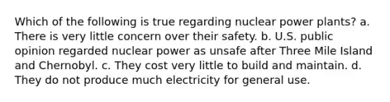 Which of the following is true regarding nuclear power plants? a. There is very little concern over their safety. b. U.S. public opinion regarded nuclear power as unsafe after Three Mile Island and Chernobyl. c. They cost very little to build and maintain. d. They do not produce much electricity for general use.