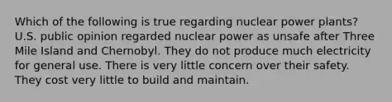 Which of the following is true regarding nuclear power plants? U.S. public opinion regarded nuclear power as unsafe after Three Mile Island and Chernobyl. They do not produce much electricity for general use. There is very little concern over their safety. They cost very little to build and maintain.