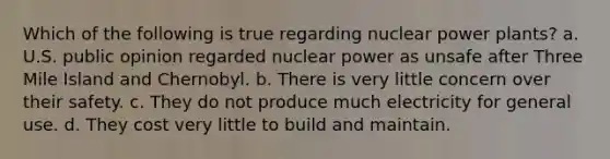 Which of the following is true regarding nuclear power plants? a. U.S. public opinion regarded nuclear power as unsafe after Three Mile Island and Chernobyl. b. There is very little concern over their safety. c. They do not produce much electricity for general use. d. They cost very little to build and maintain.