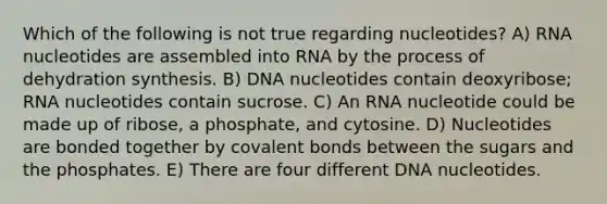 Which of the following is not true regarding nucleotides? A) RNA nucleotides are assembled into RNA by the process of dehydration synthesis. B) DNA nucleotides contain deoxyribose; RNA nucleotides contain sucrose. C) An RNA nucleotide could be made up of ribose, a phosphate, and cytosine. D) Nucleotides are bonded together by covalent bonds between the sugars and the phosphates. E) There are four different DNA nucleotides.