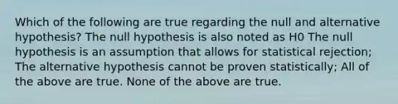 Which of the following are true regarding the null and alternative hypothesis? The null hypothesis is also noted as H0 The null hypothesis is an assumption that allows for statistical rejection; The alternative hypothesis cannot be proven statistically; All of the above are true. None of the above are true.