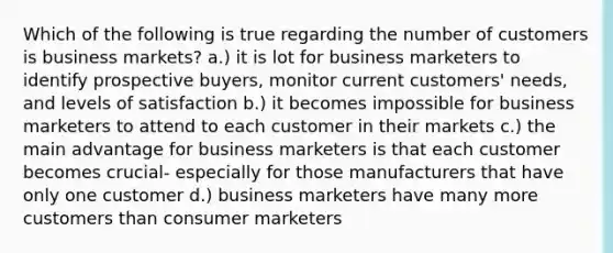 Which of the following is true regarding the number of customers is business markets? a.) it is lot for business marketers to identify prospective buyers, monitor current customers' needs, and levels of satisfaction b.) it becomes impossible for business marketers to attend to each customer in their markets c.) the main advantage for business marketers is that each customer becomes crucial- especially for those manufacturers that have only one customer d.) business marketers have many more customers than consumer marketers