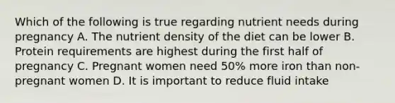 Which of the following is true regarding nutrient needs during pregnancy A. The nutrient density of the diet can be lower B. Protein requirements are highest during the first half of pregnancy C. Pregnant women need 50% more iron than non-pregnant women D. It is important to reduce fluid intake