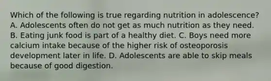 Which of the following is true regarding nutrition in adolescence? A. Adolescents often do not get as much nutrition as they need. B. Eating junk food is part of a healthy diet. C. Boys need more calcium intake because of the higher risk of osteoporosis development later in life. D. Adolescents are able to skip meals because of good digestion.