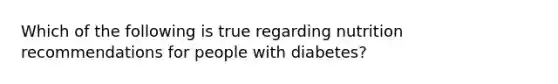 Which of the following is true regarding nutrition recommendations for people with diabetes?