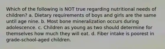 Which of the following is NOT true regarding nutritional needs of children? a. Dietary requirements of boys and girls are the same until age nine. b. Most bone mineralization occurs during adolescence. c. Children as young as two should determine for themselves how much they will eat. d. Fiber intake is poorest in grade-school-aged children.