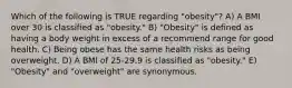 Which of the following is TRUE regarding "obesity"? A) A BMI over 30 is classified as "obesity." B) "Obesity" is defined as having a body weight in excess of a recommend range for good health. C) Being obese has the same health risks as being overweight. D) A BMI of 25-29.9 is classified as "obesity." E) "Obesity" and "overweight" are synonymous.