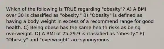 Which of the following is TRUE regarding "obesity"? A) A BMI over 30 is classified as "obesity." B) "Obesity" is defined as having a body weight in excess of a recommend range for good health. C) Being obese has the same health risks as being overweight. D) A BMI of 25-29.9 is classified as "obesity." E) "Obesity" and "overweight" are synonymous.