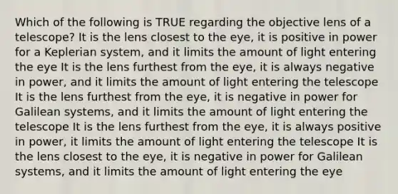 Which of the following is TRUE regarding the objective lens of a telescope? It is the lens closest to the eye, it is positive in power for a Keplerian system, and it limits the amount of light entering the eye It is the lens furthest from the eye, it is always negative in power, and it limits the amount of light entering the telescope It is the lens furthest from the eye, it is negative in power for Galilean systems, and it limits the amount of light entering the telescope It is the lens furthest from the eye, it is always positive in power, it limits the amount of light entering the telescope It is the lens closest to the eye, it is negative in power for Galilean systems, and it limits the amount of light entering the eye