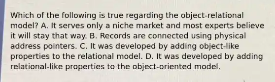 Which of the following is true regarding the object-relational model? A. It serves only a niche market and most experts believe it will stay that way. B. Records are connected using physical address pointers. C. It was developed by adding object-like properties to the relational model. D. It was developed by adding relational-like properties to the object-oriented model.