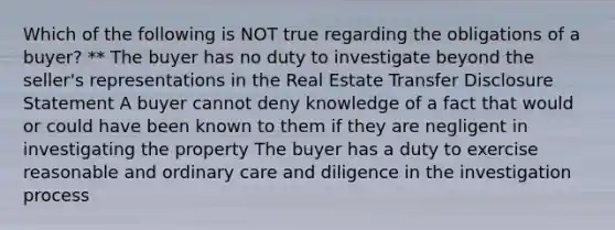 Which of the following is NOT true regarding the obligations of a buyer? ** The buyer has no duty to investigate beyond the seller's representations in the Real Estate Transfer Disclosure Statement A buyer cannot deny knowledge of a fact that would or could have been known to them if they are negligent in investigating the property The buyer has a duty to exercise reasonable and ordinary care and diligence in the investigation process