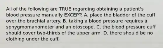 All of the following are TRUE regarding obtaining a​ patient's blood pressure manually​ EXCEPT: A. place the bladder of the cuff over the brachial artery. B. taking a blood pressure requires a sphygmomanometer and an otoscope. C. the blood pressure cuff should cover​ two-thirds of the upper arm. D. there should be no clothing under the cuff.