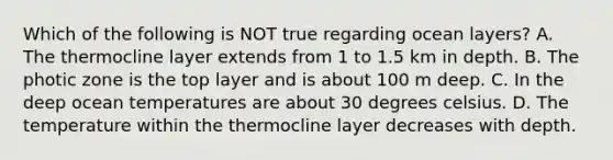 Which of the following is NOT true regarding ocean layers? A. The thermocline layer extends from 1 to 1.5 km in depth. B. The photic zone is the top layer and is about 100 m deep. C. In the deep ocean temperatures are about 30 degrees celsius. D. The temperature within the thermocline layer decreases with depth.