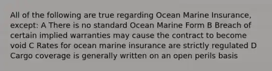 All of the following are true regarding Ocean Marine Insurance, except: A There is no standard Ocean Marine Form B Breach of certain implied warranties may cause the contract to become void C Rates for ocean marine insurance are strictly regulated D Cargo coverage is generally written on an open perils basis