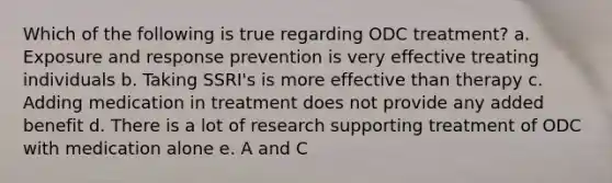 Which of the following is true regarding ODC treatment? a. Exposure and response prevention is very effective treating individuals b. Taking SSRI's is more effective than therapy c. Adding medication in treatment does not provide any added benefit d. There is a lot of research supporting treatment of ODC with medication alone e. A and C