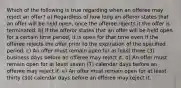 Which of the following is true regarding when an offeree may reject an offer? a) Regardless of how long an offeror states that an offer will be held open, once the offeree rejects it the offer is terminated. b) If the offeror states that an offer will be held open for a certain time period, it is open for that time even if the offeree rejects the offer prior to the expiration of the specified period. c) An offer must remain open for at least three (3) business days before an offeree may reject it. d) An offer must remain open for at least seven (7) calendar days before an offeree may reject it. e) An offer must remain open for at least thirty (30) calendar days before an offeree may reject it.