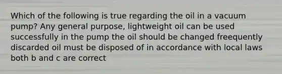 Which of the following is true regarding the oil in a vacuum pump? Any general purpose, lightweight oil can be used successfully in the pump the oil should be changed freequently discarded oil must be disposed of in accordance with local laws both b and c are correct