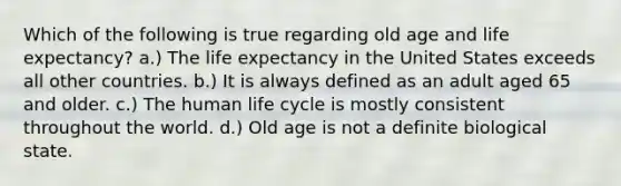 Which of the following is true regarding old age and life expectancy? a.) The life expectancy in the United States exceeds all other countries. b.) It is always defined as an adult aged 65 and older. c.) The human life cycle is mostly consistent throughout the world. d.) Old age is not a definite biological state.