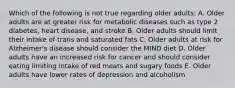 Which of the following is not true regarding older adults: A. Older adults are at greater risk for metabolic diseases such as type 2 diabetes, heart disease, and stroke B. Older adults should limit their intake of trans and saturated fats C. Older adults at risk for Alzheimer's disease should consider the MIND diet D. Older adults have an increased risk for cancer and should consider eating limiting intake of red meats and sugary foods E. Older adults have lower rates of depression and alcoholism