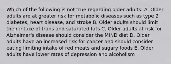 Which of the following is not true regarding older adults: A. Older adults are at greater risk for metabolic diseases such as type 2 diabetes, heart disease, and stroke B. Older adults should limit their intake of trans and saturated fats C. Older adults at risk for Alzheimer's disease should consider the MIND diet D. Older adults have an increased risk for cancer and should consider eating limiting intake of red meats and sugary foods E. Older adults have lower rates of depression and alcoholism