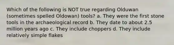 Which of the following is NOT true regarding Olduwan (sometimes spelled Oldowan) tools? a. They were the first stone tools in the archaeological record b. They date to about 2.5 million years ago c. They include choppers d. They include relatively simple flakes